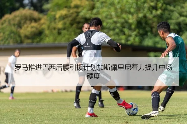 罗马推进巴西后腰引援计划加斯佩里尼着力提升中场硬度