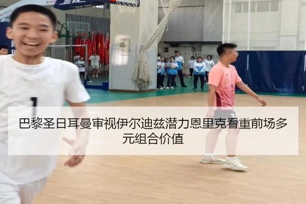 巴黎圣日耳曼审视伊尔迪兹潜力恩里克看重前场多元组合价值